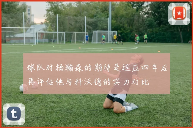 球队对杨瀚森的期待是适应四年后再评估他与科沃德的实力对比