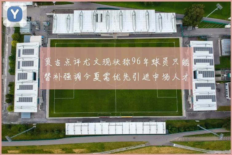 莫吉点评尤文现状称96年球员只能替补强调今夏需优先引进中场人才