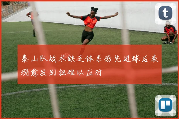 泰山队战术缺乏体系感先进球后表现愈发别扭难以应对
