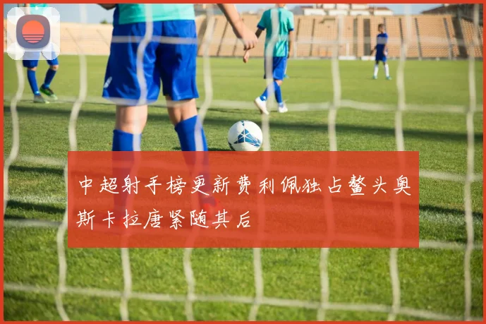 中超射手榜更新费利佩独占鳌头奥斯卡拉唐紧随其后