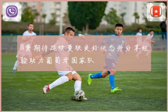 B费期待延续曼联良好状态并分享经验助力葡萄牙国家队