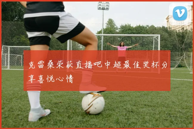 克雷桑荣获直播吧中超最佳奖杯分享喜悦心情