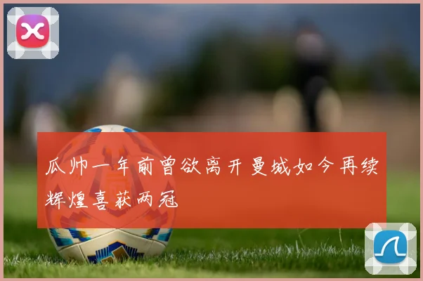 瓜帅一年前曾欲离开曼城如今再续辉煌喜获两冠