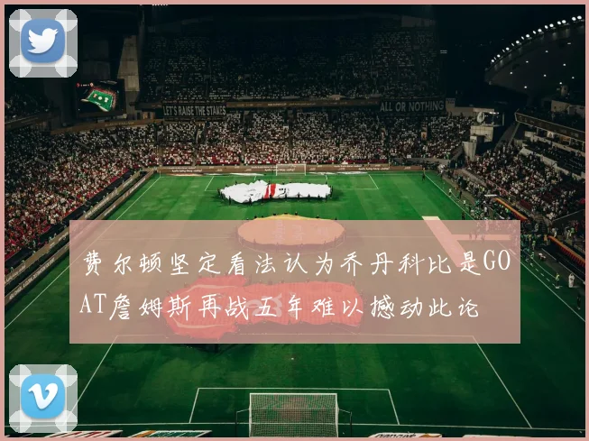 费尔顿坚定看法认为乔丹科比是GOAT詹姆斯再战五年难以撼动此论