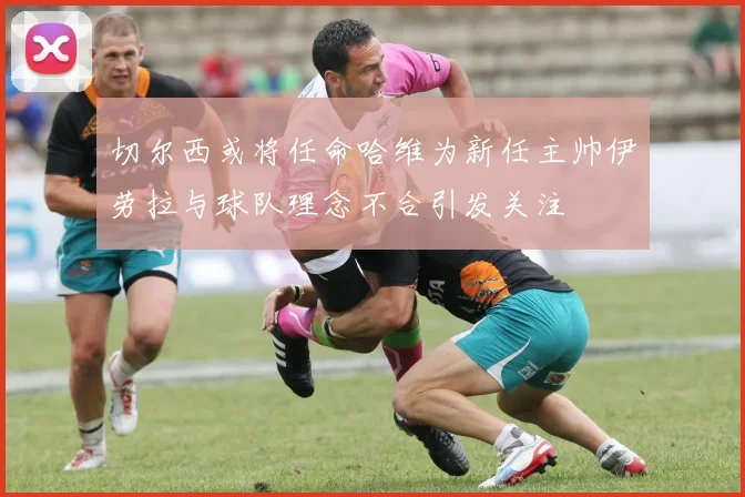 切尔西或将任命哈维为新任主帅伊劳拉与球队理念不合引发关注
