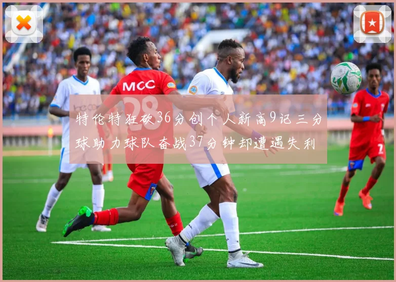 特伦特狂砍36分创个人新高9记三分球助力球队奋战37分钟却遭遇失利