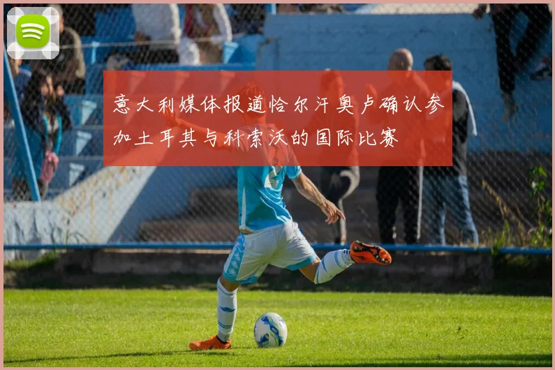 意大利媒体报道恰尔汗奥卢确认参加土耳其与科索沃的国际比赛
